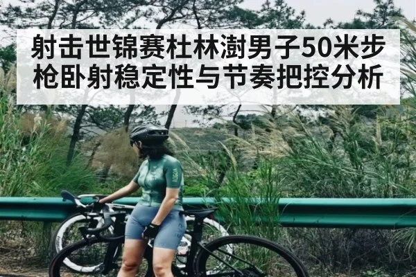 射击世锦赛杜林澍男子50米步枪卧射稳定性与节奏把控分析
