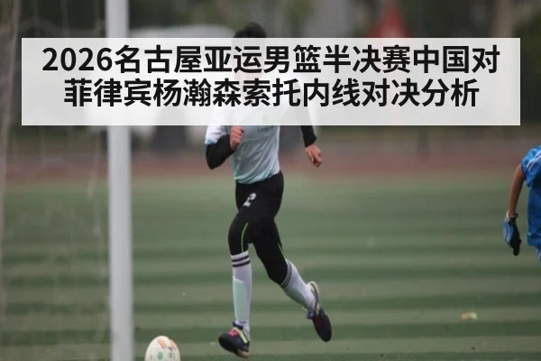 2026名古屋亚运男篮半决赛中国对菲律宾杨瀚森索托内线对决分析