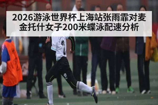 2026游泳世界杯上海站张雨霏对麦金托什女子200米蝶泳配速分析