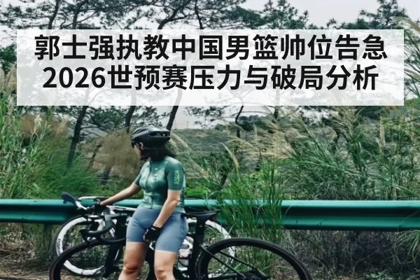 郭士强执教中国男篮帅位告急 2026世预赛压力与破局分析